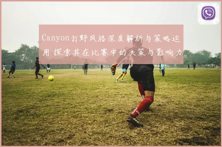 Canyon打野风格深度解析与策略运用 探索其在比赛中的决策与影响力
