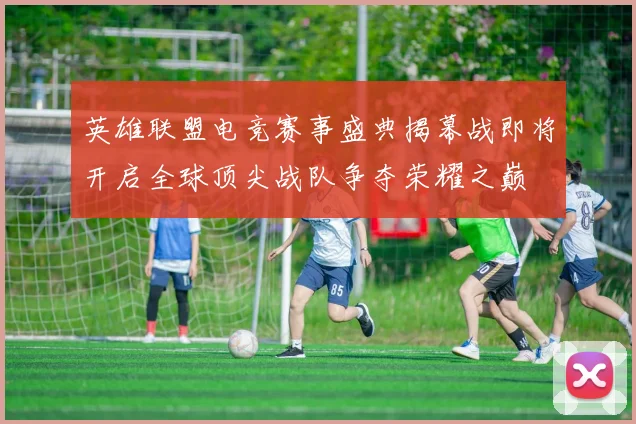 英雄联盟电竞赛事盛典揭幕战即将开启全球顶尖战队争夺荣耀之巅