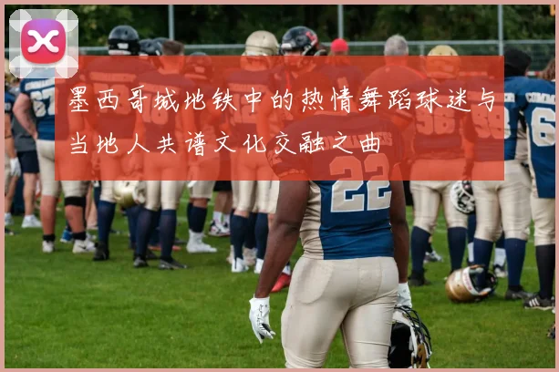 墨西哥城地铁中的热情舞蹈球迷与当地人共谱文化交融之曲