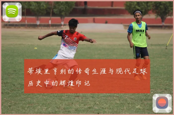 蒂埃里亨利的传奇生涯与现代足球历史中的辉煌印记