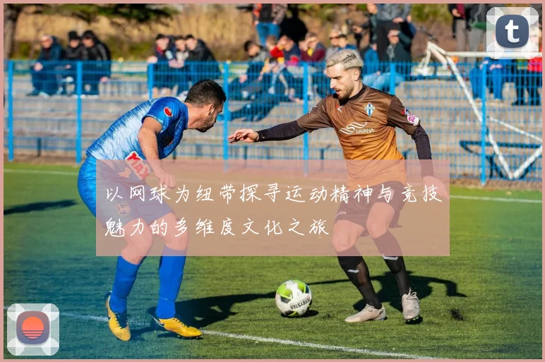 以网球为纽带探寻运动精神与竞技魅力的多维度文化之旅