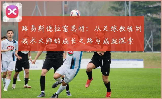 路易斯德拉富恩特：从足球教练到战术大师的成长之路与成就探索