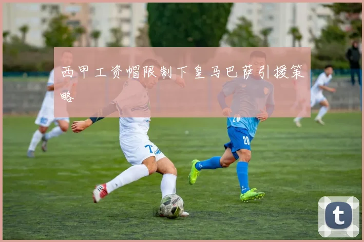 西甲工资帽限制下皇马巴萨引援策略