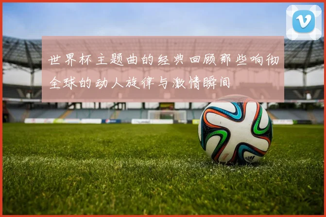 世界杯主题曲的经典回顾那些响彻全球的动人旋律与激情瞬间