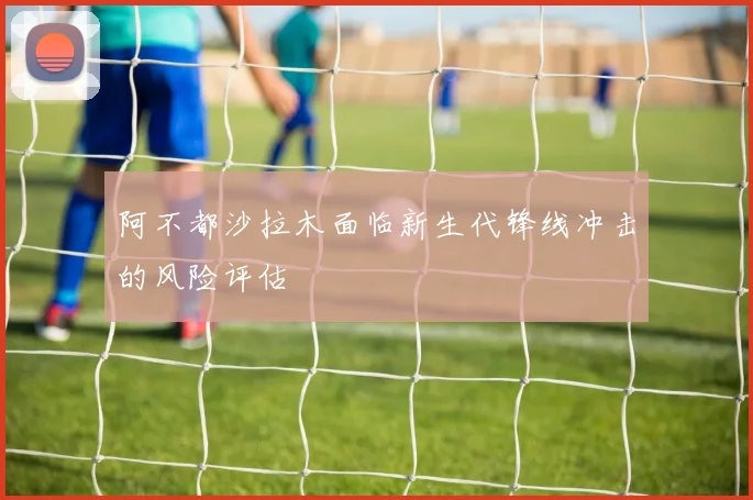 阿不都沙拉木面临新生代锋线冲击的风险评估